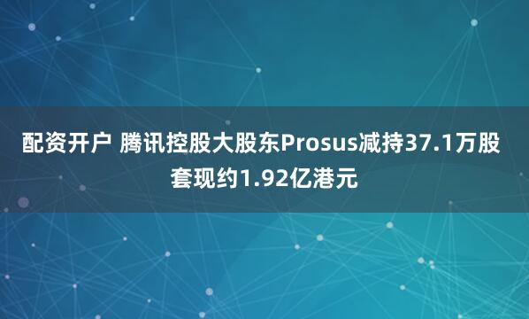 配资开户 腾讯控股大股东Prosus减持37.1万股 套现约1.92亿港元