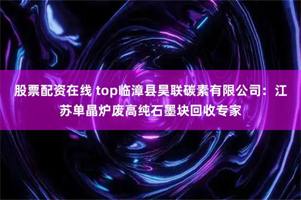 股票配资在线 top临漳县昊联碳素有限公司：江苏单晶炉废高纯石墨块回收专家