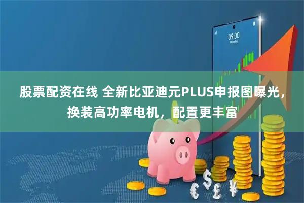 股票配资在线 全新比亚迪元PLUS申报图曝光，换装高功率电机，配置更丰富