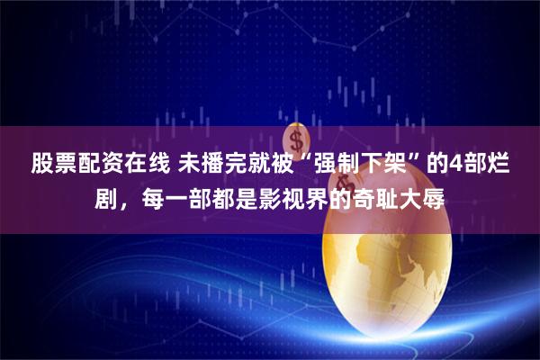 股票配资在线 未播完就被“强制下架”的4部烂剧,每一部都是影视界的奇耻大辱