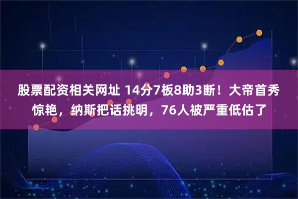 股票配资相关网址 14分7板8助3断！大帝首秀惊艳，纳斯把话挑明，76人被严重低估了