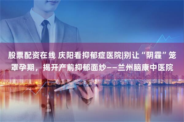 股票配资在线 庆阳看抑郁症医院|别让“阴霾”笼罩孕期，揭开产前抑郁面纱——兰州脑康中医院