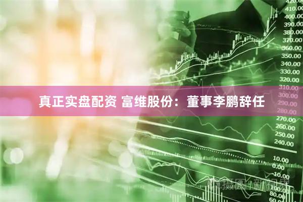真正实盘配资 富维股份：董事李鹏辞任